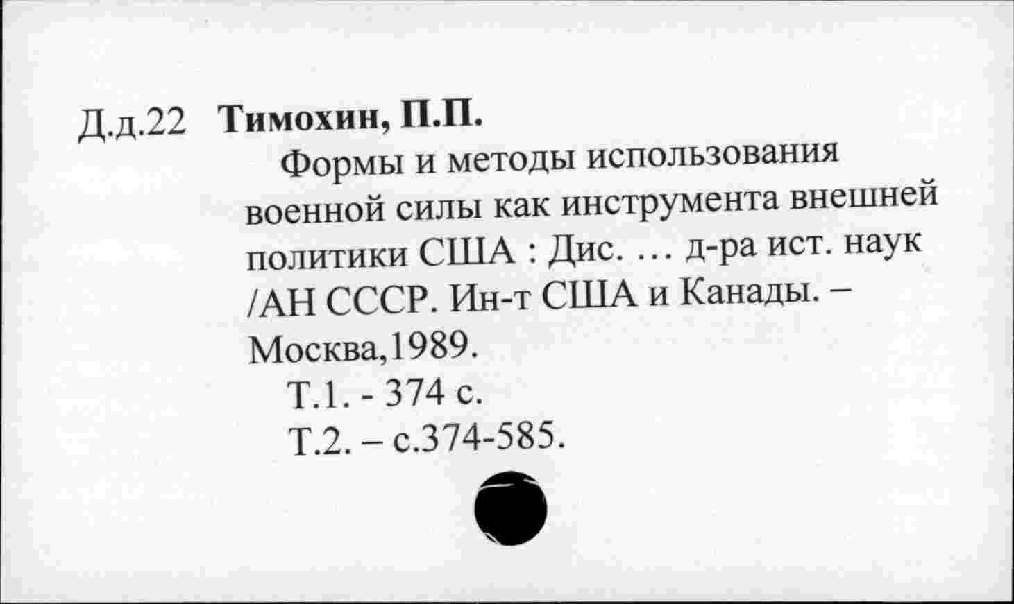 ﻿Д.д.22 Тимохин, П.П.
Формы и методы использования военной силы как инструмента внешней политики США : Дис. ... д-ра ист. наук /АН СССР. Ин-т США и Канады. -Москва, 1989.
Т.1.-374 с.
Т.2.-с.374-585.